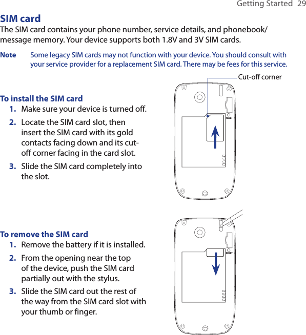 Getting Started  29SIM cardThe SIM card contains your phone number, service details, and phonebook/message memory. Your device supports both 1.8V and 3V SIM cards.Note  Some legacy SIM cards may not function with your device. You should consult with your service provider for a replacement SIM card. There may be fees for this service.To install the SIM cardMake sure your device is turned off.Locate the SIM card slot, then insert the SIM card with its gold contacts facing down and its cut-off corner facing in the card slot.Slide the SIM card completely into the slot.1.2.3.RESETCut-off cornerTo remove the SIM cardRemove the battery if it is installed.From the opening near the top of the device, push the SIM card partially out with the stylus.Slide the SIM card out the rest of the way from the SIM card slot with your thumb or finger.1.2.3.RESET