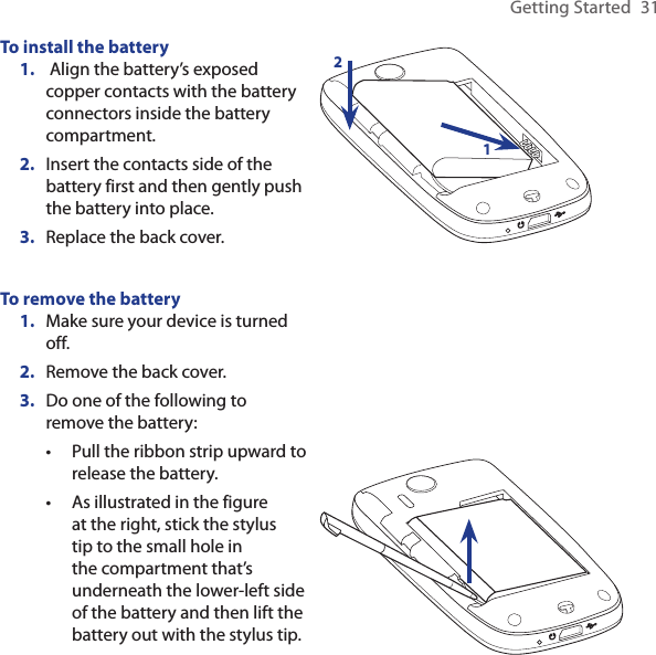 Getting Started  31To install the battery Align the battery’s exposed copper contacts with the battery connectors inside the battery compartment.Insert the contacts side of the battery first and then gently push the battery into place.Replace the back cover.1.2.3.21To remove the batteryMake sure your device is turned off.Remove the back cover.Do one of the following to remove the battery:Pull the ribbon strip upward to release the battery.As illustrated in the figure at the right, stick the stylus tip to the small hole in the compartment that’s underneath the lower-left side of the battery and then lift the battery out with the stylus tip.1.2.3.••