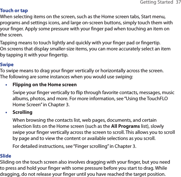 Getting Started  37Touch or tapWhen selecting items on the screen, such as the Home screen tabs, Start menu, programs and settings icons, and large on-screen buttons, simply touch them with your finger. Apply some pressure with your finger pad when touching an item on the screen.Tapping means to touch lightly and quickly with your finger pad or fingertip.  On screens that display smaller-size items, you can more accurately select an item by tapping it with your fingertip.SwipeTo swipe means to drag your finger vertically or horizontally across the screen.  The following are some instances when you would use swiping:Flipping on the Home screenSwipe your finger vertically to flip through favorite contacts, messages, music albums, photos, and more. For more information, see “Using the TouchFLO Home Screen” in Chapter 3.ScrollingWhen browsing the contacts list, web pages, documents, and certain selection lists on the Home screen (such as the All Programs list), slowly swipe your finger vertically across the screen to scroll. This allows you to scroll by page and to view the content or available selections as you scroll.For detailed instructions, see “Finger scrolling” in Chapter 3.SlideSliding on the touch screen also involves dragging with your finger, but you need to press and hold your finger with some pressure before you start to drag. While dragging, do not release your finger until you have reached the target position.••