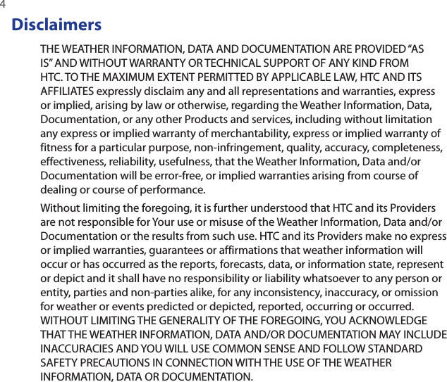 4 DisclaimersTHE WEATHER INFORMATION, DATA AND DOCUMENTATION ARE PROVIDED “AS IS” AND WITHOUT WARRANTY OR TECHNICAL SUPPORT OF ANY KIND FROM HTC. TO THE MAXIMUM EXTENT PERMITTED BY APPLICABLE LAW, HTC AND ITS AFFILIATES expressly disclaim any and all representations and warranties, express or implied, arising by law or otherwise, regarding the Weather Information, Data, Documentation, or any other Products and services, including without limitation any express or implied warranty of merchantability, express or implied warranty of fitness for a particular purpose, non-infringement, quality, accuracy, completeness, effectiveness, reliability, usefulness, that the Weather Information, Data and/or Documentation will be error-free, or implied warranties arising from course of dealing or course of performance.Without limiting the foregoing, it is further understood that HTC and its Providers are not responsible for Your use or misuse of the Weather Information, Data and/or Documentation or the results from such use. HTC and its Providers make no express or implied warranties, guarantees or affirmations that weather information will occur or has occurred as the reports, forecasts, data, or information state, represent or depict and it shall have no responsibility or liability whatsoever to any person or entity, parties and non-parties alike, for any inconsistency, inaccuracy, or omission for weather or events predicted or depicted, reported, occurring or occurred. WITHOUT LIMITING THE GENERALITY OF THE FOREGOING, YOU ACKNOWLEDGE THAT THE WEATHER INFORMATION, DATA AND/OR DOCUMENTATION MAY INCLUDE INACCURACIES AND YOU WILL USE COMMON SENSE AND FOLLOW STANDARD SAFETY PRECAUTIONS IN CONNECTION WITH THE USE OF THE WEATHER INFORMATION, DATA OR DOCUMENTATION. 