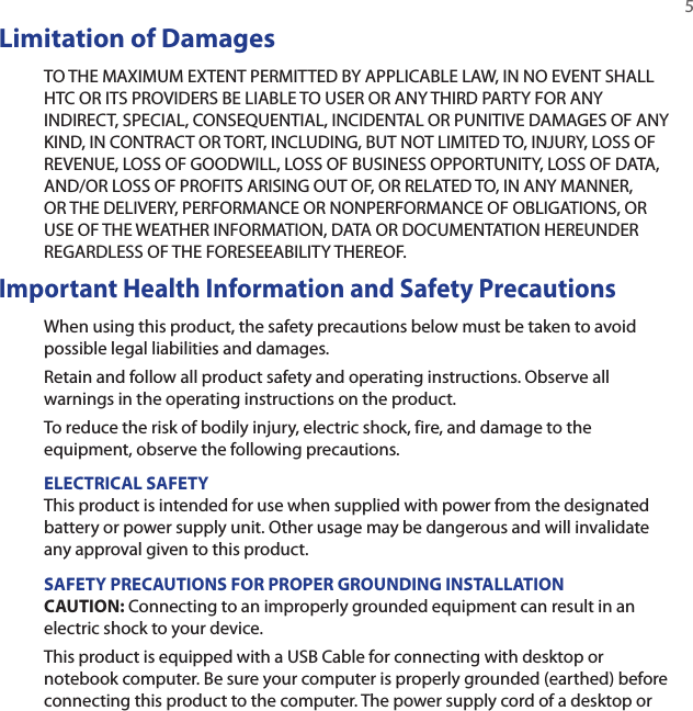   5Limitation of DamagesTO THE MAXIMUM EXTENT PERMITTED BY APPLICABLE LAW, IN NO EVENT SHALL HTC OR ITS PROVIDERS BE LIABLE TO USER OR ANY THIRD PARTY FOR ANY INDIRECT, SPECIAL, CONSEQUENTIAL, INCIDENTAL OR PUNITIVE DAMAGES OF ANY KIND, IN CONTRACT OR TORT, INCLUDING, BUT NOT LIMITED TO, INJURY, LOSS OF REVENUE, LOSS OF GOODWILL, LOSS OF BUSINESS OPPORTUNITY, LOSS OF DATA, AND/OR LOSS OF PROFITS ARISING OUT OF, OR RELATED TO, IN ANY MANNER, OR THE DELIVERY, PERFORMANCE OR NONPERFORMANCE OF OBLIGATIONS, OR USE OF THE WEATHER INFORMATION, DATA OR DOCUMENTATION HEREUNDER REGARDLESS OF THE FORESEEABILITY THEREOF. Important Health Information and Safety PrecautionsWhen using this product, the safety precautions below must be taken to avoid possible legal liabilities and damages.Retain and follow all product safety and operating instructions. Observe all warnings in the operating instructions on the product.To reduce the risk of bodily injury, electric shock, fire, and damage to the equipment, observe the following precautions.ELECTRICAL SAFETYThis product is intended for use when supplied with power from the designated battery or power supply unit. Other usage may be dangerous and will invalidate any approval given to this product.SAFETY PRECAUTIONS FOR PROPER GROUNDING INSTALLATIONCAUTION: Connecting to an improperly grounded equipment can result in an electric shock to your device.This product is equipped with a USB Cable for connecting with desktop or notebook computer. Be sure your computer is properly grounded (earthed) before connecting this product to the computer. The power supply cord of a desktop or 