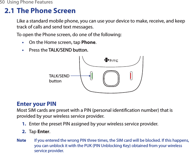 50  Using Phone Features2.1 The Phone ScreenLike a standard mobile phone, you can use your device to make, receive, and keep track of calls and send text messages. To open the Phone screen, do one of the following:•  On the Home screen, tap Phone.•  Press the TALK/SEND button.TALK/SEND button.   TALK/SEND buttonEnter your PINMost SIM cards are preset with a PIN (personal identification number) that is provided by your wireless service provider.1.  Enter the preset PIN assigned by your wireless service provider.2.  Tap Enter.Note  If you entered the wrong PIN three times, the SIM card will be blocked. If this happens, you can unblock it with the PUK (PIN Unblocking Key) obtained from your wireless service provider.