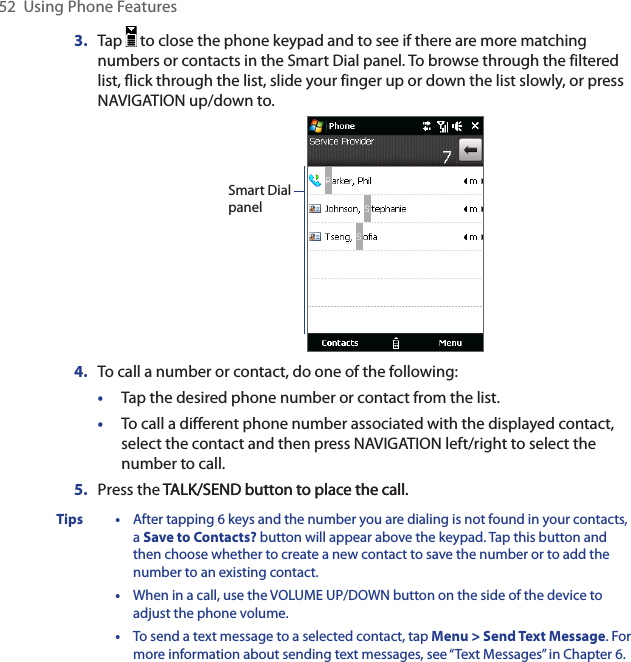 52  Using Phone Features3.  Tap   to close the phone keypad and to see if there are more matching numbers or contacts in the Smart Dial panel. To browse through the filtered list, flick through the list, slide your finger up or down the list slowly, or press NAVIGATION up/down to. Smart Dial panel4.  To call a number or contact, do one of the following:•  Tap the desired phone number or contact from the list. •  To call a different phone number associated with the displayed contact, select the contact and then press NAVIGATION left/right to select the number to call. 5.  Press the TALK/SEND button to place the call.TALK/SEND button to place the call.Tips •  After tapping 6 keys and the number you are dialing is not found in your contacts, a Save to Contacts? button will appear above the keypad. Tap this button and then choose whether to create a new contact to save the number or to add the number to an existing contact.  •  When in a call, use the VOLUME UP/DOWN button on the side of the device to adjust the phone volume.  •  To send a text message to a selected contact, tap Menu &gt; Send Text Message. For more information about sending text messages, see “Text Messages” in Chapter 6.