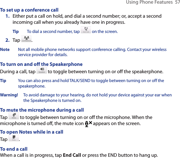 Using Phone Features  57To set up a conference call1.  Either put a call on hold, and dial a second number; or, accept a second incoming call when you already have one in progress.Tip  To dial a second number, tap   on the screen. 2.  Tap  .Note  Not all mobile phone networks support conference calling. Contact your wireless service provider for details.To turn on and off the SpeakerphoneDuring a call, tap   to toggle between turning on or off the speakerphone.  Tip  You can also press and hold TALK/SEND to toggle between turning on or off the speakerphone.Warning!   To avoid damage to your hearing, do not hold your device against your ear when the Speakerphone is turned on.To mute the microphone during a callTap   to toggle between turning on or off the microphone. When the microphone is turned off, the mute icon  appears on the screen.To open Notes while in a callTap  .To end a callWhen a call is in progress, tap End Call or press the END button to hang up.