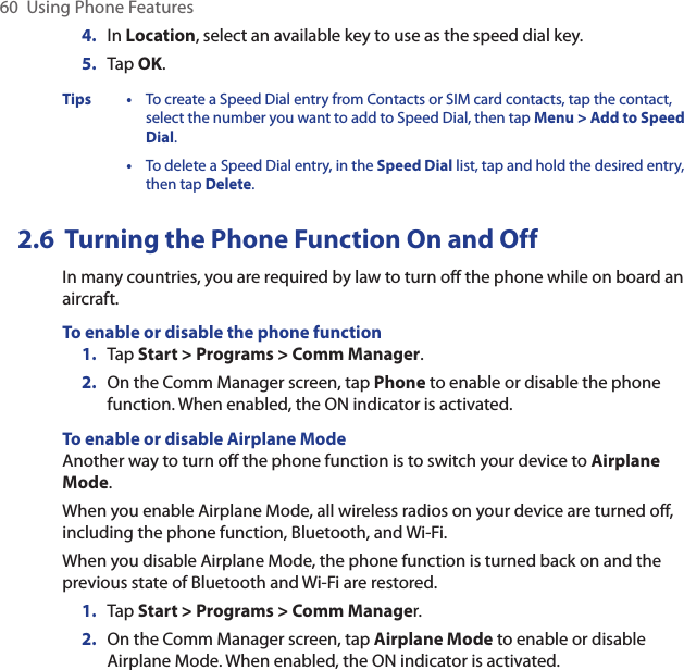 60  Using Phone Features4.  In Location, select an available key to use as the speed dial key.5.  Tap OK.Tips • To create a Speed Dial entry from Contacts or SIM card contacts, tap the contact, select the number you want to add to Speed Dial, then tap Menu &gt; Add to Speed Dial.  • To delete a Speed Dial entry, in the Speed Dial list, tap and hold the desired entry, then tap Delete.2.6  Turning the Phone Function On and OffIn many countries, you are required by law to turn off the phone while on board an aircraft.To enable or disable the phone function1.  Tap Start &gt; Programs &gt; Comm Manager.2.  On the Comm Manager screen, tap Phone to enable or disable the phone function. When enabled, the ON indicator is activated.To enable or disable Airplane ModeAnother way to turn off the phone function is to switch your device to Airplane Mode.When you enable Airplane Mode, all wireless radios on your device are turned off, including the phone function, Bluetooth, and Wi-Fi.When you disable Airplane Mode, the phone function is turned back on and the previous state of Bluetooth and Wi-Fi are restored.1.  Tap Start &gt; Programs &gt; Comm Manager.2.  On the Comm Manager screen, tap Airplane Mode to enable or disable Airplane Mode. When enabled, the ON indicator is activated.