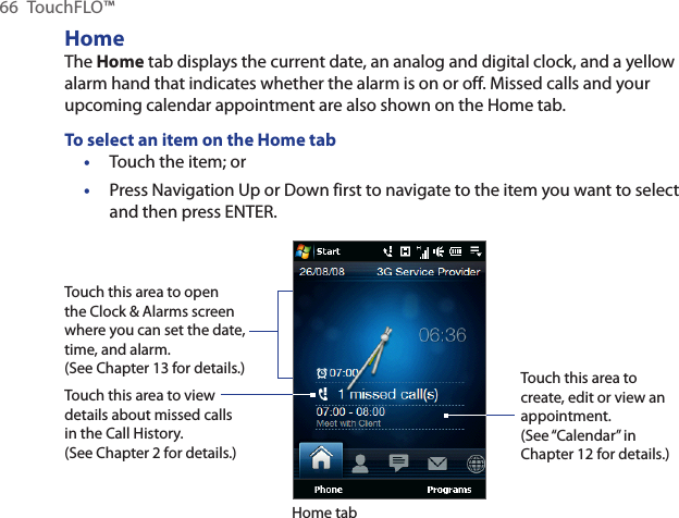 66  TouchFLO™HomeThe Home tab displays the current date, an analog and digital clock, and a yellow alarm hand that indicates whether the alarm is on or off. Missed calls and your upcoming calendar appointment are also shown on the Home tab.To select an item on the Home tabTouch the item; orPress Navigation Up or Down first to navigate to the item you want to select and then press ENTER.Touch this area to open the Clock &amp; Alarms screen where you can set the date, time, and alarm. (See Chapter 13 for details.)Touch this area to view details about missed calls in the Call History. (See Chapter 2 for details.)Home tabTouch this area to create, edit or view an appointment.(See “Calendar” in Chapter 12 for details.)••