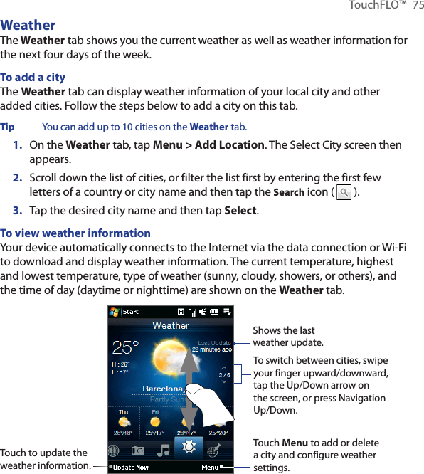 TouchFLO™  75WeatherThe Weather tab shows you the current weather as well as weather information for the next four days of the week.To add a cityThe Weather tab can display weather information of your local city and other added cities. Follow the steps below to add a city on this tab.Tip  You can add up to 10 cities on the Weather tab.1.  On the Weather tab, tap Menu &gt; Add Location. The Select City screen then appears.2.  Scroll down the list of cities, or filter the list first by entering the first few letters of a country or city name and then tap the Search icon (   ).3.  Tap the desired city name and then tap Select.To view weather informationYour device automatically connects to the Internet via the data connection or Wi-Fi to download and display weather information. The current temperature, highest and lowest temperature, type of weather (sunny, cloudy, showers, or others), and the time of day (daytime or nighttime) are shown on the Weather tab.Touch to update the weather information.Touch Menu to add or delete a city and configure weather settings.Shows the last weather update. To switch between cities, swipe your finger upward/downward, tap the Up/Down arrow on the screen, or press Navigation Up/Down.