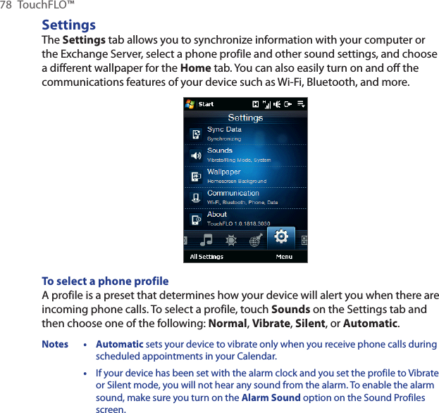 78  TouchFLO™SettingsThe Settings tab allows you to synchronize information with your computer or the Exchange Server, select a phone profile and other sound settings, and choose a different wallpaper for the Home tab. You can also easily turn on and off the communications features of your device such as Wi-Fi, Bluetooth, and more.To select a phone profileA profile is a preset that determines how your device will alert you when there are incoming phone calls. To select a profile, touch Sounds on the Settings tab and then choose one of the following: Normal, Vibrate, Silent, or Automatic.Notes • Automatic sets your device to vibrate only when you receive phone calls during scheduled appointments in your Calendar.  •  If your device has been set with the alarm clock and you set the profile to Vibrate or Silent mode, you will not hear any sound from the alarm. To enable the alarm sound, make sure you turn on the Alarm Sound option on the Sound Profiles screen.