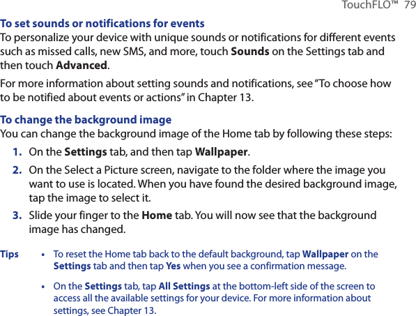 TouchFLO™  79To set sounds or notifications for eventsTo personalize your device with unique sounds or notifications for different events such as missed calls, new SMS, and more, touch Sounds on the Settings tab and then touch Advanced.For more information about setting sounds and notifications, see “To choose how to be notified about events or actions” in Chapter 13.To change the background imageYou can change the background image of the Home tab by following these steps:On the Settings tab, and then tap Wallpaper.On the Select a Picture screen, navigate to the folder where the image you want to use is located. When you have found the desired background image, tap the image to select it.Slide your finger to the Home tab. You will now see that the background image has changed.Tips • To reset the Home tab back to the default background, tap Wallpaper on the Settings tab and then tap Yes when you see a confirmation message.  • On the Settings tab, tap All Settings at the bottom-left side of the screen to access all the available settings for your device. For more information about settings, see Chapter 13.1.2.3.