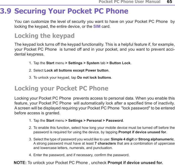 Pocket PC Phone User Manual64Pocket PC Phone User Manual 65 3.9 Securing Your Pocket PC Phone You can customize the level of security you want to have on your Pocket PC Phone  by locking the keypad, the entire device, or the SIM card.Locking the keypadThe keypad lock turns off the keypad functionality. This is a helpful feature if, for example, your Pocket PC Phone  is turned off and in your pocket, and you want to prevent acci-dental keypress.1. Tap the Start menu &gt; Settings &gt; System tab &gt; Button Lock.2. Select Lock all buttons except Power button.3. To unlock your keypad, tap Do not lock buttons.Locking your Pocket PC Phone Locking your Pocket PC Phone  prevents access to personal data. When you enable this feature, your Pocket PC Phone  will automatically lock after a specied time of inactivity. A screen will be displayed requiring your Pocket PC Phone  &quot;lock password&quot; to be entered before access is granted.1. Tap the Start menu &gt; Settings &gt; Personal &gt; Password.2. To enable this function, select how long your mobile device must be turned off before the password is required for using the device, by tapping Prompt if device unused for.3. Select the type of password you would like to use: Simple 4 digit or Strong alphanumeric. A strong password must have at least 7 characters that are a combination of uppercase and lowercase letters, numerals, and punctuation.4. Enter the password, and if necessary, conrm the password.NOTE: To unlock your Pocket PC Phone , uncheck Prompt if device unused for.