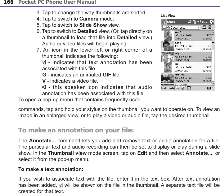 Pocket PC Phone User Manual166Pocket PC Phone User Manual 1673. Tap to change the way thumbnails are sorted.4. Tap to switch to Camera mode.5. Tap to switch to Slide Show view.6. Tap to switch to Detailed view. (Or, tap directly on a thumbnail to load that le into Detailed view.) Audio or video les will begin playing.7. An  icon  in  the lower left  or  right  corner of a thumbnail indicates the following:     -  indicates that text  annotation  has been associated with this le.   G - indicates an animated GIF le.   V - indicates a video le.    - this speaker  icon  indicates that audio annotation has been associated with this le.To open a pop-up menu that contains frequently used commands, tap and hold your stylus on the thumbnail you want to operate on. To view an image in an enlarged view, or to play a video or audio le, tap the desired thumbnail.To make an annotation on your le:The Annotate... command lets you add and remove text or audio annotation for a le. The particular text and audio recording can then be set to display or play during a slide show. In the Thumbnail view mode screen, tap on Edit and then select Annotate..., or select it from the pop-up menu.To make a text annotation:If you wish to associate text with the le, enter it in the text box. After text annotation has been added,   will be shown on the le in the thumbnail. A separate text le will be created for that text.List View: