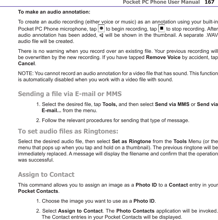 Pocket PC Phone User Manual166Pocket PC Phone User Manual 167To make an audio annotation:To create an audio recording (either voice or music) as an annotation using your built-in Pocket PC Phone microphone, tap   to begin recording, tap   to stop recording. After audio annotation has been added,   will be shown in the thumbnail. A separate .WAV audio le will be created.There is no warning when you record over an existing le. Your previous recording will be overwritten by the new recording. If you have tapped Remove Voice by accident, tap Cancel.NOTE: You cannot record an audio annotation for a video le that has sound. This function is automatically disabled when you work with a video le with sound.Sending a le via E-mail or MMS1. Select the desired le, tap Tools, and then select Send via MMS or Send via E-mail... from the menu.2. Follow the relevant procedures for sending that type of message.To set audio les as Ringtones:Select the desired audio le, then select Set as Ringtone from the Tools Menu (or the menu that pops up when you tap and hold on a thumbnail). The previous ringtone will be immediately replaced. A message will display the lename and conrm that the operation was successful.Assign to ContactThis command allows you to assign an image as a Photo ID to a Contact entry in your Pocket Contacts.1. Choose the image you want to use as a Photo ID.2. Select Assign to Contact. The Photo Contacts application will be invoked. The Contact entries in your Pocket Contacts will be displayed.