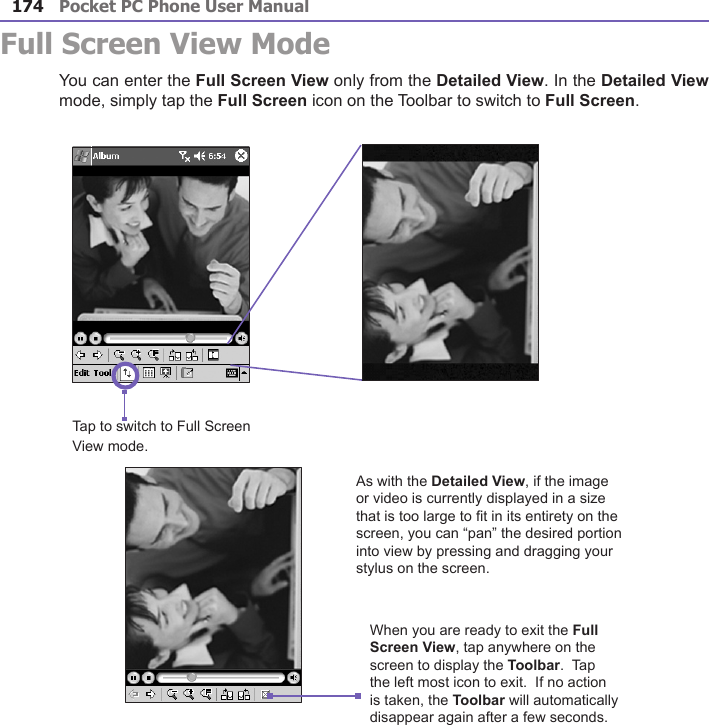 Pocket PC Phone User Manual174Full Screen View ModeYou can enter the Full Screen View only from the Detailed View. In the Detailed View mode, simply tap the Full Screen icon on the Toolbar to switch to Full Screen.Tap to switch to Full Screen View mode.As with the Detailed View, if the image or video is currently displayed in a size that is too large to t in its entirety on the screen, you can “pan” the desired portion into view by pressing and dragging your stylus on the screen.When you are ready to exit the Full Screen View, tap anywhere on the screen to display the Toolbar.  Tap the left most icon to exit.  If no action is taken, the Toolbar will automatically disappear again after a few seconds.