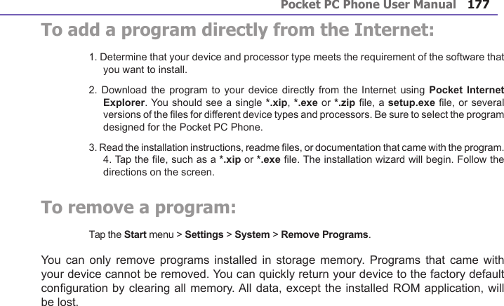 Pocket PC Phone User Manual176Pocket PC Phone User Manual 177 To add a program directly from the Internet:1. Determine that your device and processor type meets the requirement of the software that you want to install.2. Download  the program to  your device directly  from the Internet  using Pocket  Internet Explorer. You should see a single *.xip, *.exe or *.zip le, a setup.exe le, or several versions of the les for different device types and processors. Be sure to select the program designed for the Pocket PC Phone.3. Read the installation instructions, readme les, or documentation that came with the program. 4. Tap the le, such as a *.xip or *.exe le. The installation wizard will begin. Follow the directions on the screen.To remove a program:Tap the Start menu &gt; Settings &gt; System &gt; Remove Programs.You can only  remove  programs  installed in storage  memory.  Programs  that came with your device cannot be removed. You can quickly return your device to the factory default conguration by clearing all memory. All data, except the installed ROM application, will be lost.