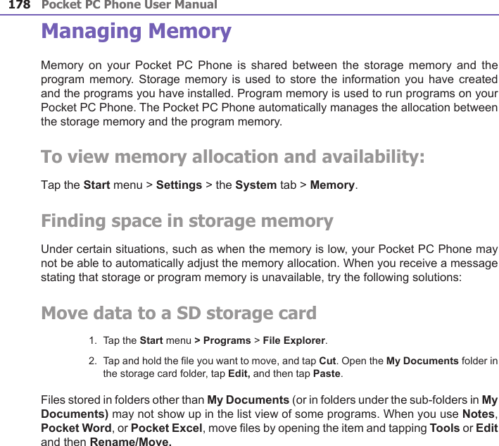 Pocket PC Phone User Manual178Pocket PC Phone User Manual 179 Managing MemoryMemory  on your Pocket  PC  Phone  is shared between the  storage  memory  and the program memory. Storage  memory  is used to  store the information  you have created and the programs you have installed. Program memory is used to run programs on your Pocket PC Phone. The Pocket PC Phone automatically manages the allocation between the storage memory and the program memory.To view memory allocation and availability:Tap the Start menu &gt; Settings &gt; the System tab &gt; Memory.Finding space in storage memoryUnder certain situations, such as when the memory is low, your Pocket PC Phone may not be able to automatically adjust the memory allocation. When you receive a message stating that storage or program memory is unavailable, try the following solutions:Move data to a SD storage card1.  Tap the Start menu &gt; Programs &gt; File Explorer.2.  Tap and hold the le you want to move, and tap Cut. Open the My Documents folder in the storage card folder, tap Edit, and then tap Paste. Files stored in folders other than My Documents (or in folders under the sub-folders in My Documents) may not show up in the list view of some programs. When you use Notes, Pocket Word, or Pocket Excel, move les by opening the item and tapping Tools or Edit and then Rename/Move.