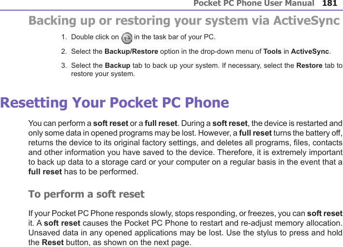 Pocket PC Phone User Manual180Pocket PC Phone User Manual 181 Backing up or restoring your system via ActiveSync1.  Double click on  in the task bar of your PC.2.  Select the Backup/Restore option in the drop-down menu of Tools in ActiveSync.3.  Select the Backup tab to back up your system. If necessary, select the Restore tab to restore your system.Resetting Your Pocket PC Phone You can perform a soft reset or a full reset. During a soft reset, the device is restarted and only some data in opened programs may be lost. However, a full reset turns the battery off, returns the device to its original factory settings, and deletes all programs, les, contacts and other information you have saved to the device. Therefore, it is extremely important to back up data to a storage card or your computer on a regular basis in the event that a full reset has to be performed.To perform a soft resetIf your Pocket PC Phone responds slowly, stops responding, or freezes, you can soft reset it. A soft reset causes the Pocket PC Phone to restart and re-adjust memory allocation. Unsaved data in any opened applications may be lost. Use the stylus to press and hold the Reset button, as shown on the next page.