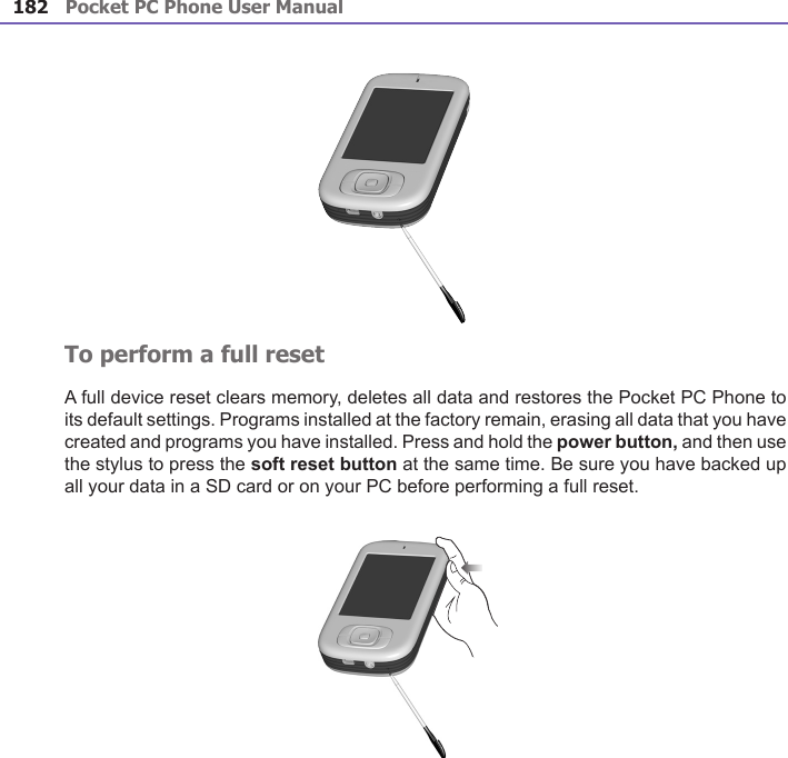 Pocket PC Phone User Manual182 Pocket PC Phone User Manual 183 To perform a full resetA full device reset clears memory, deletes all data and restores the Pocket PC Phone to its default settings. Programs installed at the factory remain, erasing all data that you have created and programs you have installed. Press and hold the power button, and then use the stylus to press the soft reset button at the same time. Be sure you have backed up all your data in a SD card or on your PC before performing a full reset.