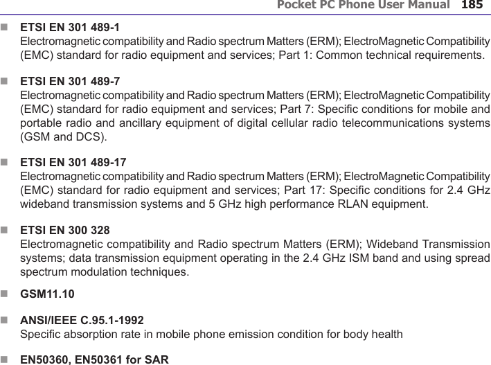 Pocket PC Phone User Manual184Pocket PC Phone User Manual 185 n ETSI EN 301 489-1 Electromagnetic compatibility and Radio spectrum Matters (ERM); ElectroMagnetic Compatibility (EMC) standard for radio equipment and services; Part 1: Common technical requirements.n ETSI EN 301 489-7 Electromagnetic compatibility and Radio spectrum Matters (ERM); ElectroMagnetic Compatibility (EMC) standard for radio equipment and services; Part 7: Specic conditions for mobile and portable radio and ancillary equipment of digital cellular radio telecommunications systems (GSM and DCS).n ETSI EN 301 489-17 Electromagnetic compatibility and Radio spectrum Matters (ERM); ElectroMagnetic Compatibility (EMC) standard for radio equipment and services; Part 17: Specic conditions for 2.4 GHz wideband transmission systems and 5 GHz high performance RLAN equipment.n ETSI EN 300 328 Electromagnetic compatibility and Radio spectrum Matters (ERM); Wideband Transmission systems; data transmission equipment operating in the 2.4 GHz ISM band and using spread spectrum modulation techniques.nGSM11.10nANSI/IEEE C.95.1-1992Specic absorption rate in mobile phone emission condition for body health nEN50360, EN50361 for SAR