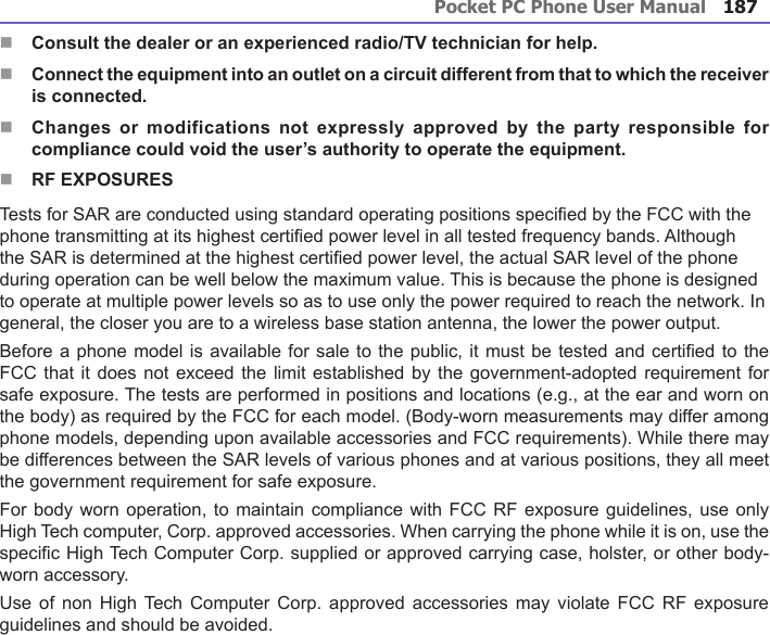 Pocket PC Phone User Manual186Pocket PC Phone User Manual 187 n Consult the dealer or an experienced radio/TV technician for help.n Connect the equipment into an outlet on a circuit different from that to which the receiver is connected.n  Changes  or  modifications not  expressly  approved  by  the  party responsible  for compliance could void the user’s authority to operate the equipment.nRF EXPOSURESTests for SAR are conducted using standard operating positions specied by the FCC with the phone transmitting at its highest certied power level in all tested frequency bands. Although the SAR is determined at the highest certied power level, the actual SAR level of the phone during operation can be well below the maximum value. This is because the phone is designed to operate at multiple power levels so as to use only the power required to reach the network. In general, the closer you are to a wireless base station antenna, the lower the power output. Before a phone model is available for sale to the public, it must be tested and certied to the FCC that  it does not exceed the limit established by the government-adopted requirement for safe exposure. The tests are performed in positions and locations (e.g., at the ear and worn on the body) as required by the FCC for each model. (Body-worn measurements may differ among phone models, depending upon available accessories and FCC requirements). While there may be differences between the SAR levels of various phones and at various positions, they all meet the government requirement for safe exposure. For body worn operation, to maintain compliance with FCC  RF exposure guidelines, use  only High Tech computer, Corp. approved accessories. When carrying the phone while it is on, use the specic High Tech Computer Corp. supplied or approved carrying case, holster, or other body-worn accessory.Use  of non High  Tech  Computer  Corp. approved accessories  may  violate  FCC RF exposure guidelines and should be avoided.