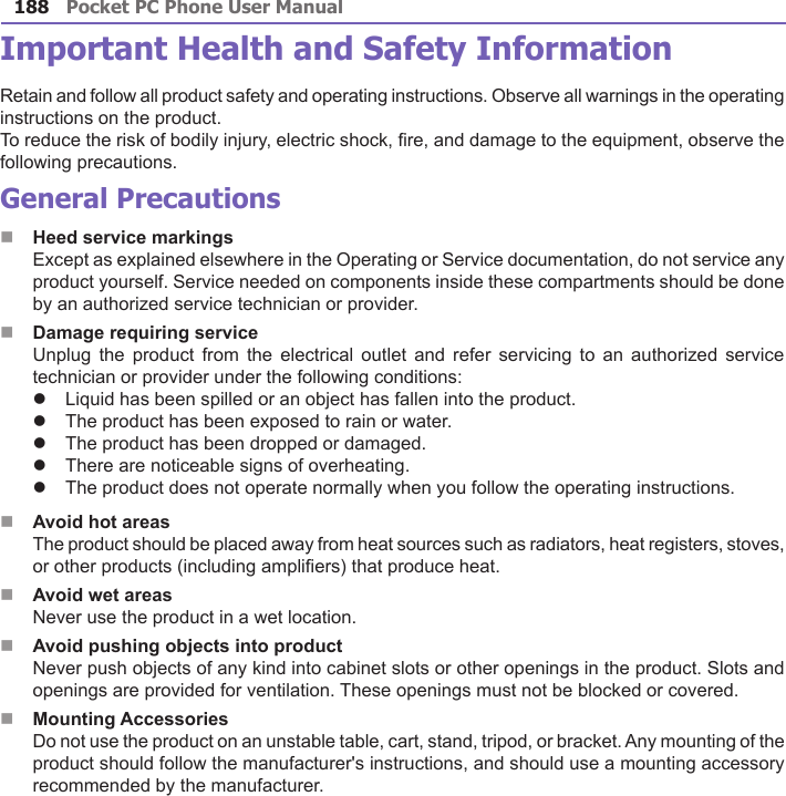 Pocket PC Phone User Manual188Pocket PC Phone User Manual 189 Important Health and Safety InformationRetain and follow all product safety and operating instructions. Observe all warnings in the operating instructions on the product.To reduce the risk of bodily injury, electric shock, re, and damage to the equipment, observe the following precautions.General PrecautionsnHeed service markings      Except as explained elsewhere in the Operating or Service documentation, do not service any product yourself. Service needed on components inside these compartments should be done by an authorized service technician or provider.nDamage requiring service      Unplug  the product from the  electrical  outlet  and refer servicing  to  an  authorized service technician or provider under the following conditions:lLiquid has been spilled or an object has fallen into the product.lThe product has been exposed to rain or water.lThe product has been dropped or damaged.lThere are noticeable signs of overheating.lThe product does not operate normally when you follow the operating instructions.nAvoid hot areas      The product should be placed away from heat sources such as radiators, heat registers, stoves, or other products (including ampliers) that produce heat.nAvoid wet areas      Never use the product in a wet location.nAvoid pushing objects into product      Never push objects of any kind into cabinet slots or other openings in the product. Slots and openings are provided for ventilation. These openings must not be blocked or covered.nMounting Accessories      Do not use the product on an unstable table, cart, stand, tripod, or bracket. Any mounting of the product should follow the manufacturer&apos;s instructions, and should use a mounting accessory recommended by the manufacturer.