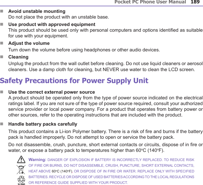 Pocket PC Phone User Manual188Pocket PC Phone User Manual 189 nAvoid unstable mounting      Do not place the product with an unstable base. nUse product with approved equipment      This product should be used only with personal computers and options identied as suitable for use with your equipment.nAdjust the volume      Turn down the volume before using headphones or other audio devices.nCleaning      Unplug the product from the wall outlet before cleaning. Do not use liquid cleaners or aerosol cleaners. Use a damp cloth for cleaning, but NEVER use water to clean the LCD screen. Safety Precautions for Power Supply UnitnUse the correct external power source A product should be operated only from the type of power source indicated on the electrical ratings label. If you are not sure of the type of power source required, consult your authorized service provider or local power company. For a product that operates from battery power or other sources, refer to the operating instructions that are included with the product.nHandle battery packs carefully This product contains a Li-ion Polymer battery. There is a risk of re and burns if the battery pack is handled improperly. Do not attempt to open or service the battery pack.        Do not disassemble, crush, puncture, short external contacts or circuits, dispose of in re or water, or expose a battery pack to temperatures higher than 60oC (140oF).Warning: DANGER OF EXPLOSION IF BATTERY IS INCORRECTLY REPLACED. TO REDUCE RISK OF FIRE OR BURNS, DO NOT DISASSEMBLE, CRUSH, PUNCTURE, SHORT EXTERNAL CONTACTS, HEAT ABOVE 60oC (140oF), OR DISPOSE OF IN FIRE OR WATER. REPLACE ONLY WITH SPECIFIED BATTERIES. RECYCLE OR DISPOSE OF USED BATTERIES ACCORDING TO THE LOCAL REGULATIONS OR REFERENCE GUIDE SUPPLIED WITH YOUR PRODUCT.