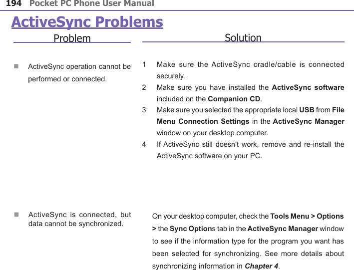 Pocket PC Phone User Manual194Pocket PC Phone User Manual 195 ActiveSync ProblemsProblemn ActiveSync operation cannot be performed or connected.Solution1     Make  sure the ActiveSync cradle/cable  is  connected securely.2     Make sure  you have  installed the  ActiveSync  software included on the Companion CD.3     Make sure you selected the appropriate local USB from File Menu Connection  Settings in the ActiveSync Manager window on your desktop computer.4     If ActiveSync  still doesn&apos;t  work, remove and  re-install the ActiveSync software on your PC.n ActiveSync  is connected,  but data cannot be synchronized. On your desktop computer, check the Tools Menu &gt; Options &gt; the Sync Options tab in the ActiveSync Manager window to see if the information type for the program you want has been selected  for synchronizing.  See more  details about synchronizing information in Chapter 4.