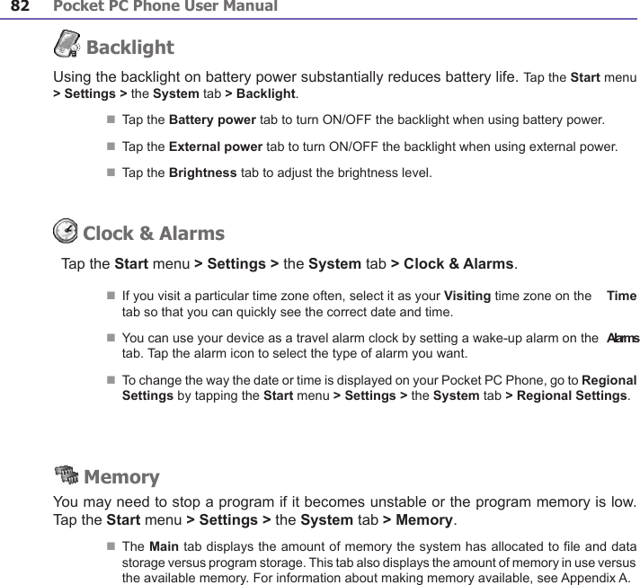 Pocket PC Phone User Manual82Pocket PC Phone User Manual 83 BacklightUsing the backlight on battery power substantially reduces battery life. Tap the Start menu &gt; Settings &gt; the System tab &gt; Backlight.n Tap the Battery power tab to turn ON/OFF the backlight when using battery power.n Tap the External power tab to turn ON/OFF the backlight when using external power.n Tap the Brightness tab to adjust the brightness level. Clock &amp; AlarmsTap the Start menu &gt; Settings &gt; the System tab &gt; Clock &amp; Alarms.n If you visit a particular time zone often, select it as your Visiting time zone on the  Time tab so that you can quickly see the correct date and time.n You can use your device as a travel alarm clock by setting a wake-up alarm on the  Alarms tab. Tap the alarm icon to select the type of alarm you want. n To change the way the date or time is displayed on your Pocket PC Phone, go to Regional Settings by tapping the Start menu &gt; Settings &gt; the System tab &gt; Regional Settings. MemoryYou may need to stop a program if it becomes unstable or the program memory is low. Tap the Start menu &gt; Settings &gt; the System tab &gt; Memory.n The Main tab displays the amount of memory the system has allocated to le and data storage versus program storage. This tab also displays the amount of memory in use versus the available memory. For information about making memory available, see Appendix A.