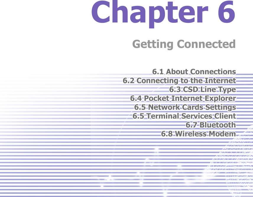 Chapter 6Getting Connected6.1 About Connections6.2 Connecting to the Internet6.3 CSD Line Type6.4 Pocket Internet Explorer6.5 Network Cards Settings6.5 Terminal Services Client6.7 Bluetooth6.8 Wireless Modem