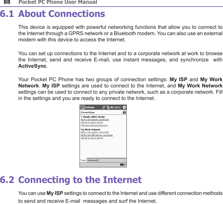 Pocket PC Phone User Manual88Pocket PC Phone User Manual 89 6.1 About ConnectionsThis device is equipped with powerful networking functions that allow you to connect to the Internet through a GPRS network or a Bluetooth modem. You can also use an external modem with this device to access the Internet.You can set up connections to the Internet and to a corporate network at work to browse the  Internet, send and  receive  E-mail,  use instant messages,  and  synchronize   with ActiveSync.Your Pocket PC Phone has two groups of connection settings: My  ISP and My Work Network. My ISP settings are used to connect to the Internet, and My Work Network settings can be used to connect to any private network, such as a corporate network. Fill in the settings and you are ready to connect to the Internet.6.2 Connecting to the InternetYou can use My ISP settings to connect to the Internet and use different connection methods to send and receive E-mail  messages and surf the Internet.