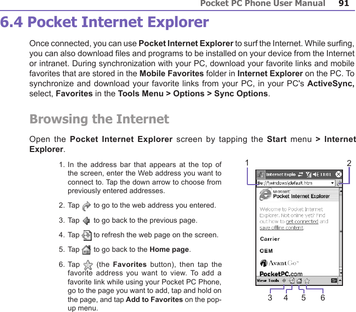 Pocket PC Phone User Manual90Pocket PC Phone User Manual 91 6.4 Pocket Internet ExplorerOnce connected, you can use Pocket Internet Explorer to surf the Internet. While surng, you can also download les and programs to be installed on your device from the Internet or intranet. During synchronization with your PC, download your favorite links and mobile favorites that are stored in the Mobile Favorites folder in Internet Explorer on the PC. To synchronize and download your favorite links from your PC, in your PC&apos;s ActiveSync, select, Favorites in the Tools Menu &gt; Options &gt; Sync Options.Browsing the Internet Open the Pocket  Internet  Explorer screen  by  tapping the Start  menu  &gt; Internet Explorer.1. In  the address  bar that  appears at  the top  of the screen, enter the Web address you want to connect to. Tap the down arrow to choose from previously entered addresses.2. Tap   to go to the web address you entered. 3. Tap   to go back to the previous page.4. Tap   to refresh the web page on the screen.5. Tap   to go back to the Home page.6. Tap    (the  Favorites  button),  then  tap  the favorite  address you  want to  view. To  add a favorite link while using your Pocket PC Phone, go to the page you want to add, tap and hold on the page, and tap Add to Favorites on the pop-up menu.234 5 61