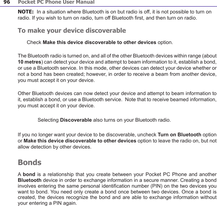 Pocket PC Phone User Manual96Pocket PC Phone User Manual 97 NOTE:  In a situation where Bluetooth is on but radio is off, it is not possible to turn on radio. If you wish to turn on radio, turn off Bluetooth rst, and then turn on radio.To make your device discoverableCheck Make this device discoverable to other devices option. The Bluetooth radio is turned on, and all of the other Bluetooth devices within range (about 10 metres) can detect your device and attempt to beam information to it, establish a bond, or use a Bluetooth service. In this mode, other devices can detect your device whether or not a bond has been created; however, in order to receive a beam from another device, you must accept it on your device. Other Bluetooth devices can now detect your device and attempt to beam information to it, establish a bond, or use a Bluetooth service.  Note that to receive beamed information, you must accept it on your device.Selecting Discoverable also turns on your Bluetooth radio.If you no longer want your device to be discoverable, uncheck Turn on Bluetooth option or Make this device discoverable to other devices option to leave the radio on, but not allow detection by other devices.BondsA bond is a relationship that you create between your Pocket PC Phone and another Bluetooth device in order to exchange information in a secure manner. Creating a bond involves entering the same personal identication number (PIN) on the two devices you want to bond. You need only create a bond once between two devices. Once a bond is created, the devices recognize the bond and are able to exchange information without your entering a PIN again. 