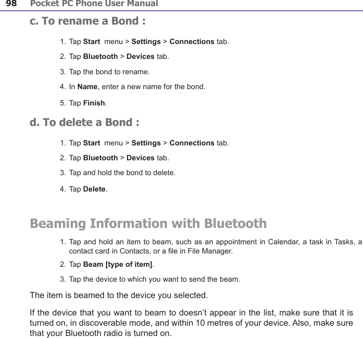 Pocket PC Phone User Manual98Pocket PC Phone User Manual 99 c. To rename a Bond :1. Tap Start  menu &gt; Settings &gt; Connections tab.2. Tap Bluetooth &gt; Devices tab.3. Tap the bond to rename.4. In Name, enter a new name for the bond.5. Tap Finish.d. To delete a Bond :1. Tap Start  menu &gt; Settings &gt; Connections tab.2. Tap Bluetooth &gt; Devices tab.3. Tap and hold the bond to delete.4. Tap Delete. Beaming Information with Bluetooth1. Tap and hold an item to beam, such as an appointment in Calendar, a task in Tasks, a contact card in Contacts, or a le in File Manager.2. Tap Beam [type of item].3. Tap the device to which you want to send the beam. The item is beamed to the device you selected.If the device that you want to beam to doesn’t appear in the list, make sure that it is turned on, in discoverable mode, and within 10 metres of your device. Also, make sure that your Bluetooth radio is turned on.