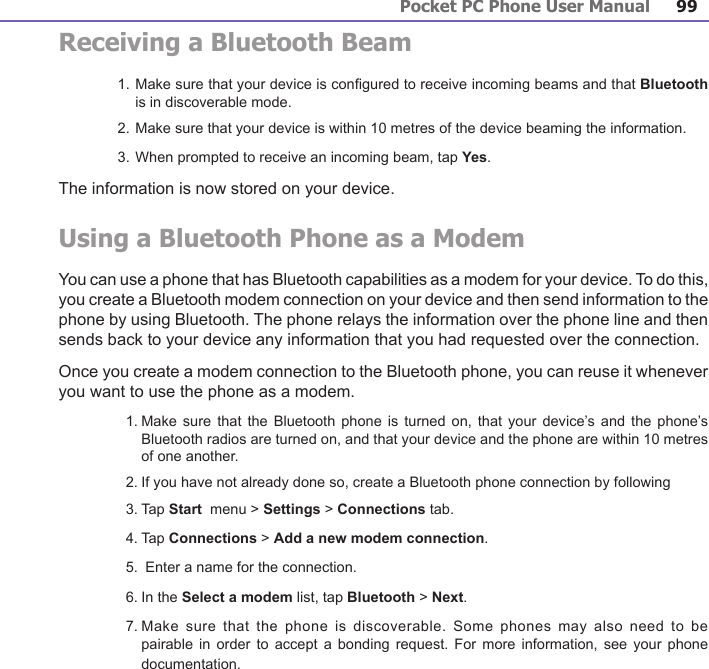 Pocket PC Phone User Manual98Pocket PC Phone User Manual 99 Receiving a Bluetooth Beam1. Make sure that your device is congured to receive incoming beams and that Bluetooth is in discoverable mode.2. Make sure that your device is within 10 metres of the device beaming the information.3. When prompted to receive an incoming beam, tap Yes. The information is now stored on your device.Using a Bluetooth Phone as a ModemYou can use a phone that has Bluetooth capabilities as a modem for your device. To do this, you create a Bluetooth modem connection on your device and then send information to the phone by using Bluetooth. The phone relays the information over the phone line and then sends back to your device any information that you had requested over the connection. Once you create a modem connection to the Bluetooth phone, you can reuse it whenever you want to use the phone as a modem.  1. Make sure  that the  Bluetooth phone is  turned on,  that your device’s  and the phone’s Bluetooth radios are turned on, and that your device and the phone are within 10 metres  of one another.  2. If you have not already done so, create a Bluetooth phone connection by following   3. Tap Start  menu &gt; Settings &gt; Connections tab.  4. Tap Connections &gt; Add a new modem connection.  5.  Enter a name for the connection.  6. In the Select a modem list, tap Bluetooth &gt; Next.  7. Make sure  that the  phone is  discoverable. Some  phones may also  need to  be pairable in  order to  accept a  bonding request.  For more  information, see your  phone documentation.