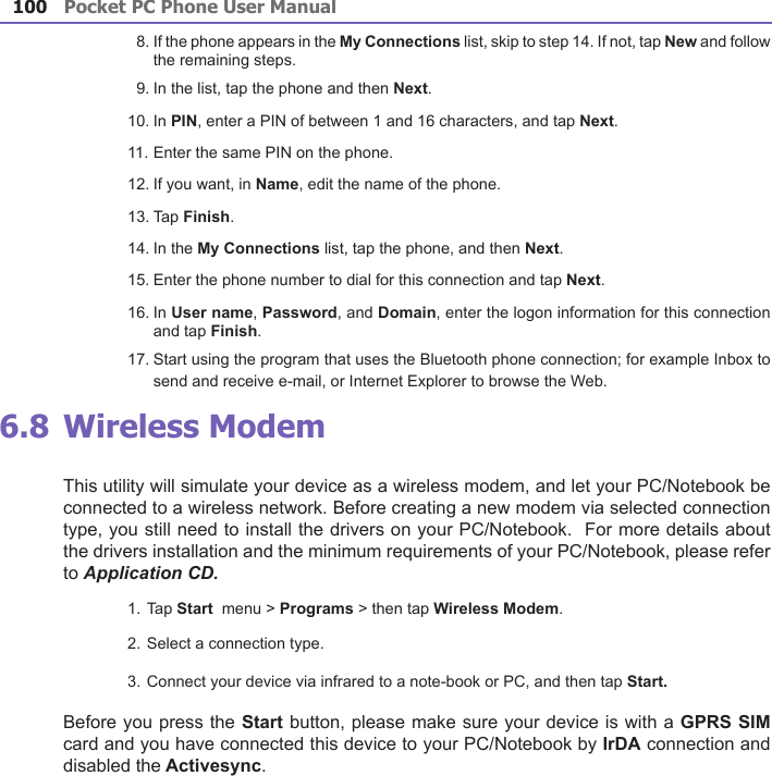 Pocket PC Phone User Manual100Pocket PC Phone User Manual 101   8. If the phone appears in the My Connections list, skip to step 14. If not, tap New and follow the remaining steps.   9. In the list, tap the phone and then Next.10. In PIN, enter a PIN of between 1 and 16 characters, and tap Next. 11. Enter the same PIN on the phone. 12. If you want, in Name, edit the name of the phone.13. Tap Finish.14. In the My Connections list, tap the phone, and then Next.15. Enter the phone number to dial for this connection and tap Next.16. In User name, Password, and Domain, enter the logon information for this connection and tap Finish.17. Start using the program that uses the Bluetooth phone connection; for example Inbox to send and receive e-mail, or Internet Explorer to browse the Web. 6.8 Wireless ModemThis utility will simulate your device as a wireless modem, and let your PC/Notebook be connected to a wireless network. Before creating a new modem via selected connection type, you still need to install the drivers on your PC/Notebook.  For more details about the drivers installation and the minimum requirements of your PC/Notebook, please refer to Application CD.1. Tap Start  menu &gt; Programs &gt; then tap Wireless Modem.2. Select a connection type. 3. Connect your device via infrared to a note-book or PC, and then tap Start.Before you press the Start button, please make sure your device is with a GPRS SIM card and you have connected this device to your PC/Notebook by IrDA connection and disabled the Activesync.