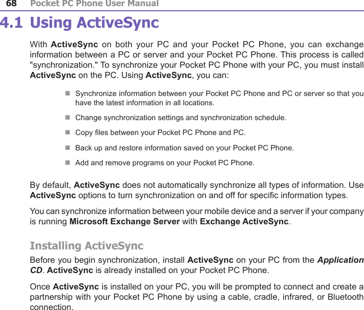 Pocket PC Phone User Manual68Pocket PC Phone User Manual 694.1 Using ActiveSyncWith ActiveSync  on  both your PC  and  your  Pocket PC Phone,  you  can  exchange information between a PC or server and your Pocket PC Phone. This process is called &quot;synchronization.&quot; To synchronize your Pocket PC Phone with your PC, you must install ActiveSync on the PC. Using ActiveSync, you can:nSynchronize information between your Pocket PC Phone and PC or server so that you have the latest information in all locations.nChange synchronization settings and synchronization schedule.nCopy les between your Pocket PC Phone and PC.nBack up and restore information saved on your Pocket PC Phone.nAdd and remove programs on your Pocket PC Phone.By default, ActiveSync does not automatically synchronize all types of information. Use ActiveSync options to turn synchronization on and off for specic information types.You can synchronize information between your mobile device and a server if your company is running Microsoft Exchange Server with Exchange ActiveSync.Installing ActiveSyncBefore you begin synchronization, install ActiveSync on your PC from the Application CD. ActiveSync is already installed on your Pocket PC Phone. Once ActiveSync is installed on your PC, you will be prompted to connect and create a partnership with your Pocket PC Phone by using a cable, cradle, infrared, or Bluetooth connection.