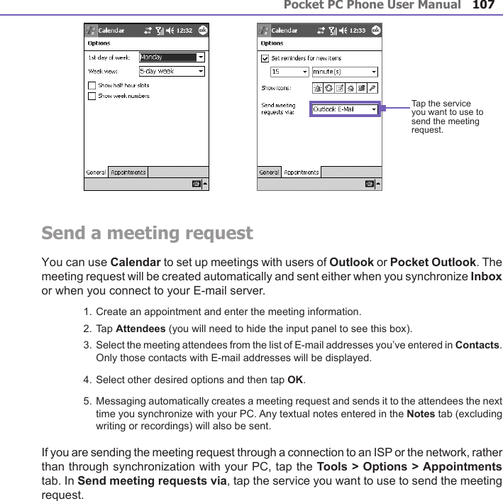 Pocket PC Phone User Manual106Pocket PC Phone User Manual 107 Send a meeting requestYou can use Calendar to set up meetings with users of Outlook or Pocket Outlook. The meeting request will be created automatically and sent either when you synchronize Inbox or when you connect to your E-mail server. 1. Create an appointment and enter the meeting information.2. Tap Attendees (you will need to hide the input panel to see this box).3. Select the meeting attendees from the list of E-mail addresses you’ve entered in Contacts. Only those contacts with E-mail addresses will be displayed.4. Select other desired options and then tap OK.5. Messaging automatically creates a meeting request and sends it to the attendees the next time you synchronize with your PC. Any textual notes entered in the Notes tab (excluding writing or recordings) will also be sent.If you are sending the meeting request through a connection to an ISP or the network, rather than through synchronization with your PC, tap the Tools &gt; Options &gt; Appointments tab. In Send meeting requests via, tap the service you want to use to send the meeting request.Tap the service you want to use to send the meeting request.