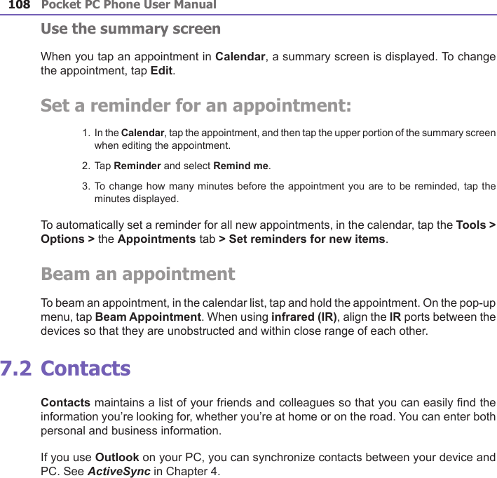 Pocket PC Phone User Manual108Pocket PC Phone User Manual 109 Use the summary screenWhen you tap an appointment in Calendar, a summary screen is displayed. To change the appointment, tap Edit.Set a reminder for an appointment:1. In the Calendar, tap the appointment, and then tap the upper portion of the summary screen when editing the appointment.2. Tap Reminder and select Remind me.3. To change how many minutes before the appointment you are to be reminded, tap the minutes displayed.To automatically set a reminder for all new appointments, in the calendar, tap the Tools &gt; Options &gt; the Appointments tab &gt; Set reminders for new items.Beam an appointmentTo beam an appointment, in the calendar list, tap and hold the appointment. On the pop-up menu, tap Beam Appointment. When using infrared (IR), align the IR ports between the devices so that they are unobstructed and within close range of each other.7.2 ContactsContacts maintains a list of your friends and colleagues so that you can easily nd the information you’re looking for, whether you’re at home or on the road. You can enter both personal and business information.If you use Outlook on your PC, you can synchronize contacts between your device and PC. See ActiveSync in Chapter 4.