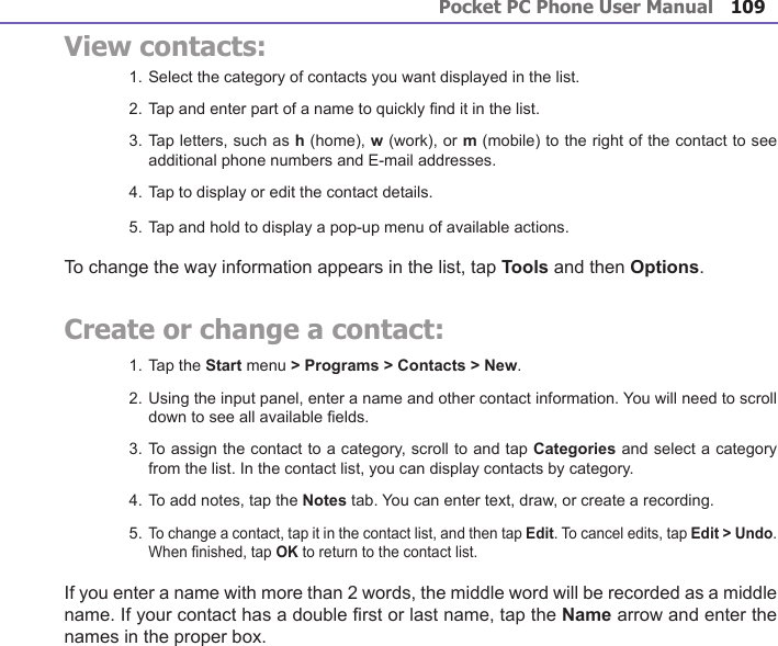 Pocket PC Phone User Manual108Pocket PC Phone User Manual 109 View contacts:1. Select the category of contacts you want displayed in the list.2. Tap and enter part of a name to quickly nd it in the list.3. Tap letters, such as h (home), w (work), or m (mobile) to the right of the contact to see additional phone numbers and E-mail addresses.4. Tap to display or edit the contact details.5. Tap and hold to display a pop-up menu of available actions.To change the way information appears in the list, tap Tools and then Options.Create or change a contact:1. Tap the Start menu &gt; Programs &gt; Contacts &gt; New.2. Using the input panel, enter a name and other contact information. You will need to scroll down to see all available elds.3. To assign the contact to a category, scroll to and tap Categories and select a category from the list. In the contact list, you can display contacts by category.4. To add notes, tap the Notes tab. You can enter text, draw, or create a recording.5. To change a contact, tap it in the contact list, and then tap Edit. To cancel edits, tap Edit &gt; Undo. When nished, tap OK to return to the contact list.If you enter a name with more than 2 words, the middle word will be recorded as a middle name. If your contact has a double rst or last name, tap the Name arrow and enter the names in the proper box.