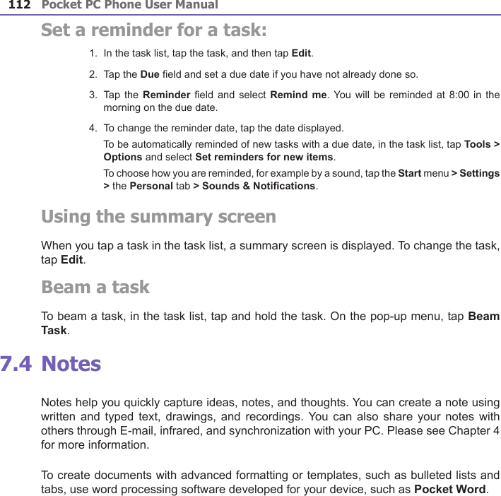 Pocket PC Phone User Manual112Pocket PC Phone User Manual 113 Set a reminder for a task:1.  In the task list, tap the task, and then tap Edit.2.  Tap the Due eld and set a due date if you have not already done so.3.  Tap the  Reminder eld and select  Remind me. You  will be reminded  at 8:00 in  the morning on the due date.4.  To change the reminder date, tap the date displayed.    To be automatically reminded of new tasks with a due date, in the task list, tap Tools &gt; Options and select Set reminders for new items.    To choose how you are reminded, for example by a sound, tap the Start menu &gt; Settings &gt; the Personal tab &gt; Sounds &amp; Notications.Using the summary screenWhen you tap a task in the task list, a summary screen is displayed. To change the task, tap Edit.Beam a taskTo beam a task, in the task list, tap and hold the task. On the pop-up menu, tap Beam Task. 7.4 NotesNotes help you quickly capture ideas, notes, and thoughts. You can create a note using written and typed  text,  drawings, and recordings. You  can also share  your  notes with others through E-mail, infrared, and synchronization with your PC. Please see Chapter 4 for more information.To create documents with advanced formatting or templates, such as bulleted lists and tabs, use word processing software developed for your device, such as Pocket Word.