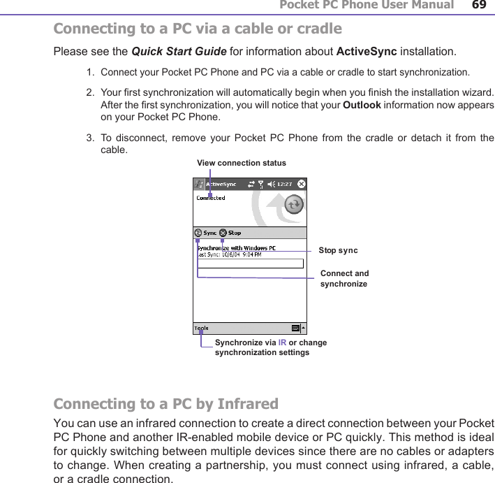 Pocket PC Phone User Manual68Pocket PC Phone User Manual 69Connecting to a PC via a cable or cradlePlease see the Quick Start Guide for information about ActiveSync installation.1.  Connect your Pocket PC Phone and PC via a cable or cradle to start synchronization.2.  Your rst synchronization will automatically begin when you nish the installation wizard. After the rst synchronization, you will notice that your Outlook information now appears on your Pocket PC Phone.3.  To  disconnect,  remove  your Pocket  PC  Phone from  the  cradle or detach  it  from the cable.Connecting to a PC by InfraredYou can use an infrared connection to create a direct connection between your Pocket PC Phone and another IR-enabled mobile device or PC quickly. This method is ideal for quickly switching between multiple devices since there are no cables or adapters to change. When creating a partnership, you must connect using infrared, a cable, or a cradle connection.Synchronize via IR or change synchronization settingsView connection statusConnect and synchronize              Stop sync          