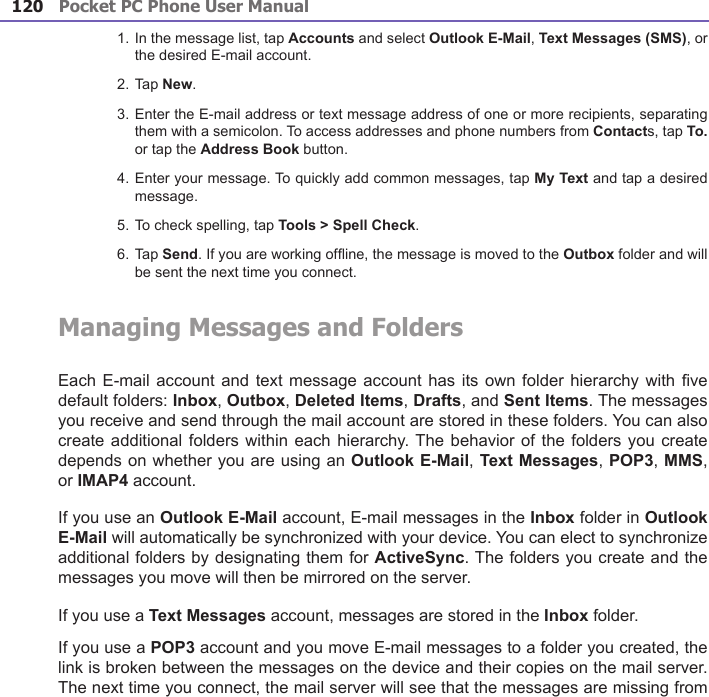 Pocket PC Phone User Manual120Pocket PC Phone User Manual 121 1. In the message list, tap Accounts and select Outlook E-Mail, Text Messages (SMS), or the desired E-mail account.2. Tap New.3. Enter the E-mail address or text message address of one or more recipients, separating them with a semicolon. To access addresses and phone numbers from Contacts, tap To. or tap the Address Book button.4. Enter your message. To quickly add common messages, tap My Text and tap a desired message.5. To check spelling, tap Tools &gt; Spell Check.6. Tap Send. If you are working ofine, the message is moved to the Outbox folder and will be sent the next time you connect.Managing Messages and FoldersEach E-mail  account and text message account has its own folder  hierarchy with ve default folders: Inbox, Outbox, Deleted Items, Drafts, and Sent Items. The messages you receive and send through the mail account are stored in these folders. You can also create additional  folders within each hierarchy. The behavior of the folders you  create depends on whether you are using an Outlook E-Mail, Text Messages, POP3, MMS, or IMAP4 account.If you use an Outlook E-Mail account, E-mail messages in the Inbox folder in Outlook E-Mail will automatically be synchronized with your device. You can elect to synchronize additional folders by designating them for ActiveSync. The folders you create and the messages you move will then be mirrored on the server. If you use a Text Messages account, messages are stored in the Inbox folder.If you use a POP3 account and you move E-mail messages to a folder you created, the link is broken between the messages on the device and their copies on the mail server. The next time you connect, the mail server will see that the messages are missing from 