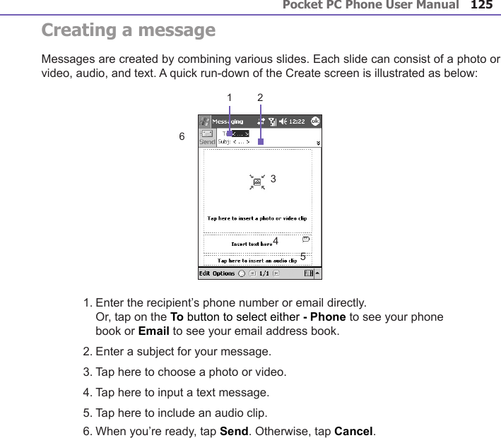 Pocket PC Phone User Manual124Pocket PC Phone User Manual 125 Creating a messageMessages are created by combining various slides. Each slide can consist of a photo or video, audio, and text. A quick run-down of the Create screen is illustrated as below:1. Enter the recipient’s phone number or email directly.Or, tap on the To button to select either - Phone to see your phone book or Email to see your email address book.2. Enter a subject for your message.3. Tap here to choose a photo or video.4. Tap here to input a text message.5. Tap here to include an audio clip.6. When you’re ready, tap Send. Otherwise, tap Cancel.1 23456