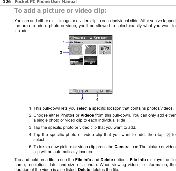 Pocket PC Phone User Manual126Pocket PC Phone User Manual 127 To add a picture or video clip:You can add either a still image or a video clip to each individual slide. After you’ve tapped the area to add a photo or video, you’ll be allowed to select exactly what you want to include.1. This pull-down lets you select a specic location that contains photos/videos.2. Choose either Photos or Videos from this pull-down. You can only add either a single photo or video clip to each individual slide.3. Tap the specic photo or video clip that you want to add.4. Tap  the specic photo or  video  clip that you want  to  add, then tap    to select.5. To take a new picture or video clip press the Camera icon The picture or video clip will be automatically inserted.Tap and hold on a le to see the File Info and Delete options. File Info displays the le name,  resolution, date, and  size  of  a photo. When  viewing  video  le information, the duration of the video is also listed. Delete deletes the le.15423