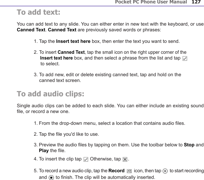 Pocket PC Phone User Manual126Pocket PC Phone User Manual 127 To add text:You can add text to any slide. You can either enter in new text with the keyboard, or use Canned Text. Canned Text are previously saved words or phrases:1. Tap the Insert text here box, then enter the text you want to send.2. To insert Canned Text, tap the small icon on the right upper corner of the      Insert text here box, and then select a phrase from the list and tap        to select.3. To add new, edit or delete existing canned text, tap and hold on the     canned text screen.To add audio clips:Single audio clips can be added to each slide. You can either include an existing sound le, or record a new one.1. From the drop-down menu, select a location that contains audio les.2. Tap the le you&apos;d like to use.3. Preview the audio les by tapping on them. Use the toolbar below to Stop and Play the le.4. To insert the clip tap   Otherwise, tap  .5. To record a new audio clip, tap the Record   icon, then tap   to start recording and   to nish. The clip will be automatically inserted.