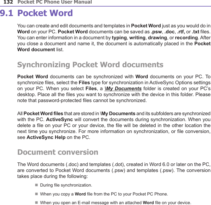 Pocket PC Phone User Manual132Pocket PC Phone User Manual 133 9.1 Pocket WordYou can create and edit documents and templates in Pocket Word just as you would do in Word on your PC. Pocket Word documents can be saved as .psw, .doc, .rtf, or .txt les. You can enter information in a document by typing, writing, drawing, or recording. After you close a document and name it, the document is automatically placed in the Pocket Word document list.Synchronizing Pocket Word documentsPocket Word documents  can be synchronized with Word documents  on your PC. To synchronize les, select the Files type for synchronization in ActiveSync Options settings on your PC. When you select Files, a \My Documents folder is created on your PC’s desktop. Place all the les you want to synchronize with the device in this folder. Please note that password-protected les cannot be synchronized.All Pocket Word les that are stored in \My Documents and its subfolders are synchronized with the PC. ActiveSync will convert the documents during synchronization. When you delete a le on your PC or your device, the le will be deleted in the other location the next time you synchronize. For more information on synchronization, or le conversion, see ActiveSync Help on the PC.Document conversionThe Word documents (.doc) and templates (.dot), created in Word 6.0 or later on the PC, are converted to Pocket Word documents (.psw) and templates (.psw). The conversion takes place during the following:n During le synchronization.n When you copy a Word le from the PC to your Pocket PC Phone.n When you open an E-mail message with an attached Word le on your device.