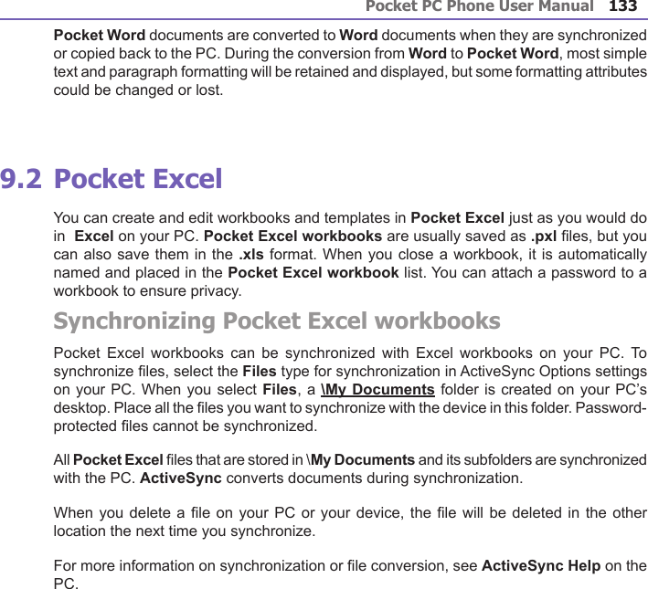 Pocket PC Phone User Manual132Pocket PC Phone User Manual 133 Pocket Word documents are converted to Word documents when they are synchronized or copied back to the PC. During the conversion from Word to Pocket Word, most simple text and paragraph formatting will be retained and displayed, but some formatting attributes could be changed or lost.9.2 Pocket ExcelYou can create and edit workbooks and templates in Pocket Excel just as you would do in  Excel on your PC. Pocket Excel workbooks are usually saved as .pxl les, but you can also save them in the .xls format. When you close a workbook, it is automatically named and placed in the Pocket Excel workbook list. You can attach a password to a workbook to ensure privacy.Synchronizing Pocket Excel workbooksPocket  Excel workbooks can  be  synchronized  with Excel workbooks  on  your  PC. To synchronize les, select the Files type for synchronization in ActiveSync Options settings on your PC. When you select Files, a \My Documents folder is created on your PC’s desktop. Place all the les you want to synchronize with the device in this folder. Password-protected les cannot be synchronized.All Pocket Excel les that are stored in \My Documents and its subfolders are synchronized with the PC. ActiveSync converts documents during synchronization.When you delete a le on your PC or your device, the le will be deleted in the other location the next time you synchronize. For more information on synchronization or le conversion, see ActiveSync Help on the PC.