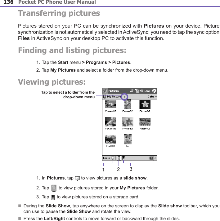 Pocket PC Phone User Manual136Pocket PC Phone User Manual 137 Transferring picturesPictures stored on your PC can be synchronized with Pictures on your device. Picture synchronization is not automatically selected in ActiveSync; you need to tap the sync option Files in ActiveSync on your desktop PC to activate this function.Finding and listing pictures:1. Tap the Start menu &gt; Programs &gt; Pictures.2. Tap My Pictures and select a folder from the drop-down menu.Viewing pictures:1. In Pictures, tap   to view pictures as a slide show.2. Tap   to view pictures stored in your My Pictures folder.3. Tap   to view pictures stored on a storage card.n During the Slide Show, tap anywhere on the screen to display the Slide show toolbar, which you can use to pause the Slide Show and rotate the view.n  Press the Left/Right controls to move forward or backward through the slides.Tap to select a folder from the drop-down menu123