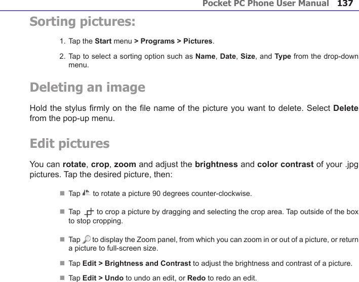 Pocket PC Phone User Manual136Pocket PC Phone User Manual 137 Sorting pictures:1. Tap the Start menu &gt; Programs &gt; Pictures.2. Tap to select a sorting option such as Name, Date, Size, and Type from the drop-down menu.Deleting an imageHold the stylus rmly on the le name of the picture you want to delete. Select Delete from the pop-up menu.Edit picturesYou can rotate, crop, zoom and adjust the brightness and color contrast of your .jpg pictures. Tap the desired picture, then:n Tap   to rotate a picture 90 degrees counter-clockwise.n Tap   to crop a picture by dragging and selecting the crop area. Tap outside of the box to stop cropping.n Tap   to display the Zoom panel, from which you can zoom in or out of a picture, or return a picture to full-screen size.n  Tap Edit &gt; Brightness and Contrast to adjust the brightness and contrast of a picture. n  Tap Edit &gt; Undo to undo an edit, or Redo to redo an edit.