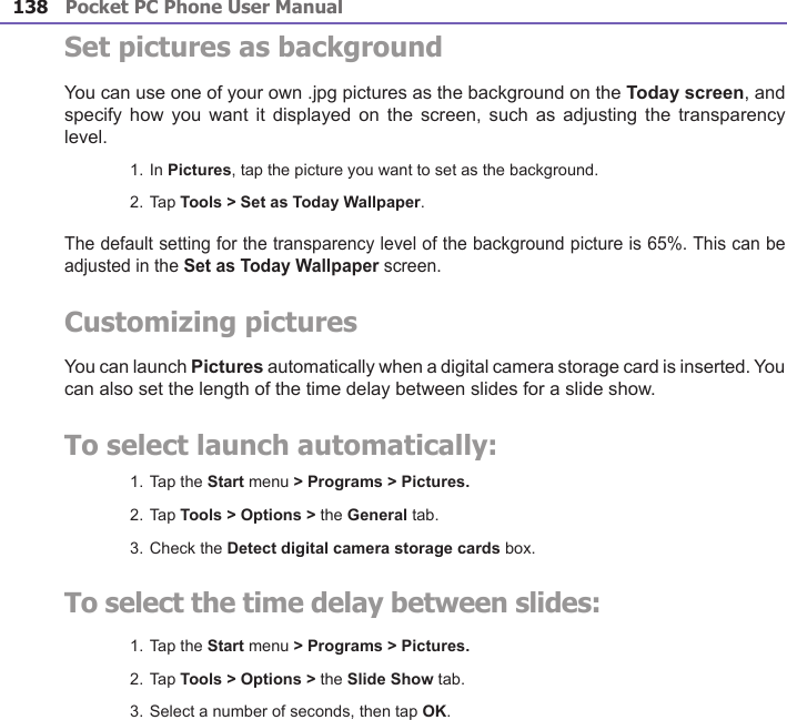 Pocket PC Phone User Manual138Pocket PC Phone User Manual 139 Set pictures as backgroundYou can use one of your own .jpg pictures as the background on the Today screen, and specify how you  want it displayed  on  the screen, such  as  adjusting the transparency level.1. In Pictures, tap the picture you want to set as the background.2. Tap Tools &gt; Set as Today Wallpaper.The default setting for the transparency level of the background picture is 65%. This can be adjusted in the Set as Today Wallpaper screen.Customizing picturesYou can launch Pictures automatically when a digital camera storage card is inserted. You can also set the length of the time delay between slides for a slide show.To select launch automatically:1. Tap the Start menu &gt; Programs &gt; Pictures.2. Tap Tools &gt; Options &gt; the General tab.3. Check the Detect digital camera storage cards box.To select the time delay between slides:1. Tap the Start menu &gt; Programs &gt; Pictures.2. Tap Tools &gt; Options &gt; the Slide Show tab.3. Select a number of seconds, then tap OK.