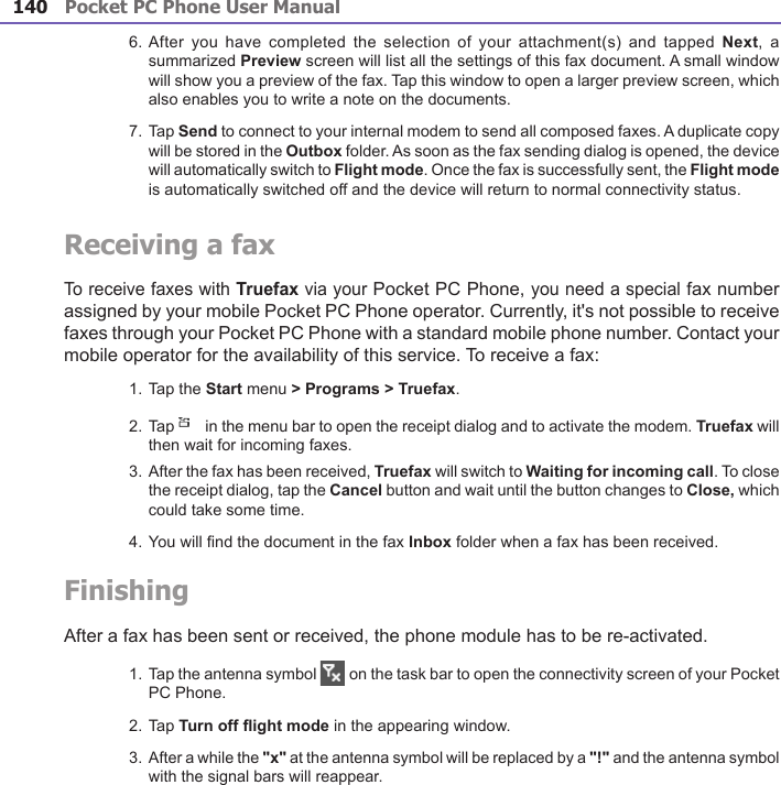 Pocket PC Phone User Manual140Pocket PC Phone User Manual 141 6. After  you have  completed the  selection of  your attachment(s)  and tapped Next,  a summarized Preview screen will list all the settings of this fax document. A small window will show you a preview of the fax. Tap this window to open a larger preview screen, which also enables you to write a note on the documents.7. Tap Send to connect to your internal modem to send all composed faxes. A duplicate copy will be stored in the Outbox folder. As soon as the fax sending dialog is opened, the device will automatically switch to Flight mode. Once the fax is successfully sent, the Flight mode is automatically switched off and the device will return to normal connectivity status.Receiving a faxTo receive faxes with Truefax via your Pocket PC Phone, you need a special fax number assigned by your mobile Pocket PC Phone operator. Currently, it&apos;s not possible to receive faxes through your Pocket PC Phone with a standard mobile phone number. Contact your mobile operator for the availability of this service. To receive a fax:1. Tap the Start menu &gt; Programs &gt; Truefax.2. Tap   in the menu bar to open the receipt dialog and to activate the modem. Truefax will then wait for incoming faxes.3. After the fax has been received, Truefax will switch to Waiting for incoming call. To close the receipt dialog, tap the Cancel button and wait until the button changes to Close, which could take some time.4. You will nd the document in the fax Inbox folder when a fax has been received.FinishingAfter a fax has been sent or received, the phone module has to be re-activated.1. Tap the antenna symbol   on the task bar to open the connectivity screen of your Pocket PC Phone.2. Tap Turn off ight mode in the appearing window.3. After a while the &quot;x&quot; at the antenna symbol will be replaced by a &quot;!&quot; and the antenna symbol with the signal bars will reappear.
